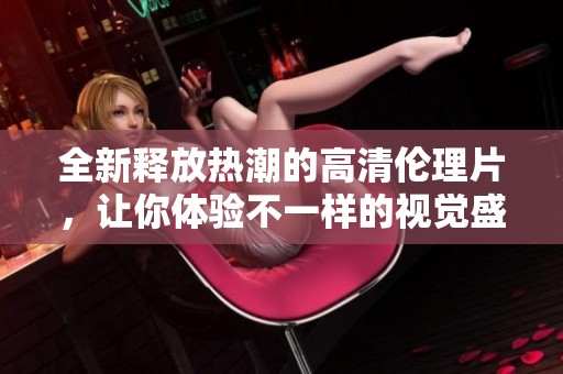全新释放热潮的高清伦理片，让你体验不一样的视觉盛宴
