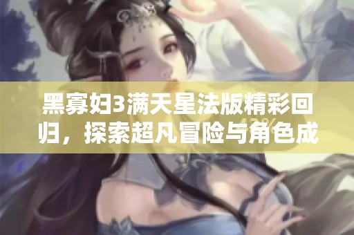 黑寡妇3满天星法版精彩回归，探索超凡冒险与角色成长之旅
