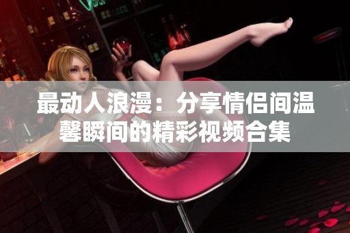 最动人浪漫：分享情侣间温馨瞬间的精彩视频合集