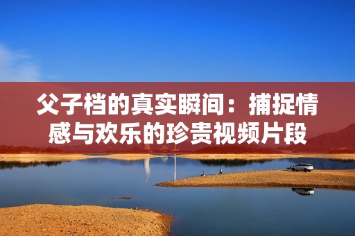 父子档的真实瞬间：捕捉情感与欢乐的珍贵视频片段