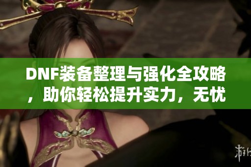 DNF装备整理与强化全攻略，助你轻松提升实力，无忧放置装备