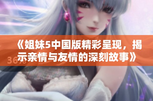 《姐妹5中国版精彩呈现，揭示亲情与友情的深刻故事》