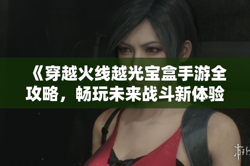 《穿越火线越光宝盒手游全攻略，畅玩未来战斗新体验》