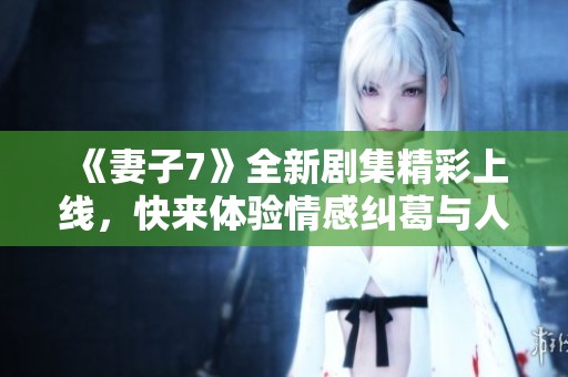 《妻子7》全新剧集精彩上线，快来体验情感纠葛与人生反思