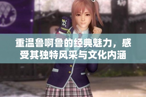 重温鲁啊鲁的经典魅力，感受其独特风采与文化内涵