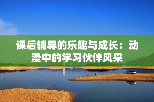 课后辅导的乐趣与成长：动漫中的学习伙伴风采