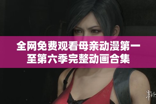 全网免费观看母亲动漫第一至第六季完整动画合集