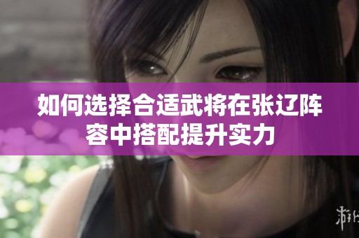 如何选择合适武将在张辽阵容中搭配提升实力