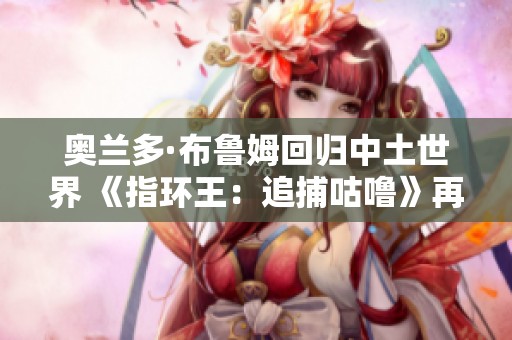 奥兰多·布鲁姆回归中土世界 《指环王：追捕咕噜》再掀热潮