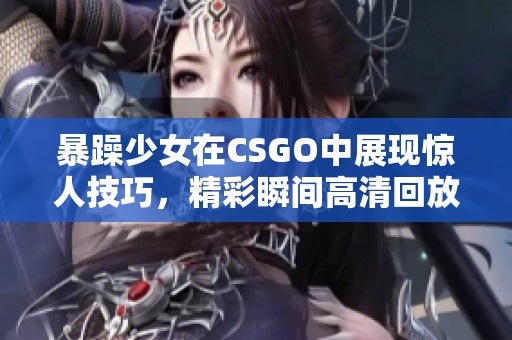 暴躁少女在CSGO中展现惊人技巧，精彩瞬间高清回放