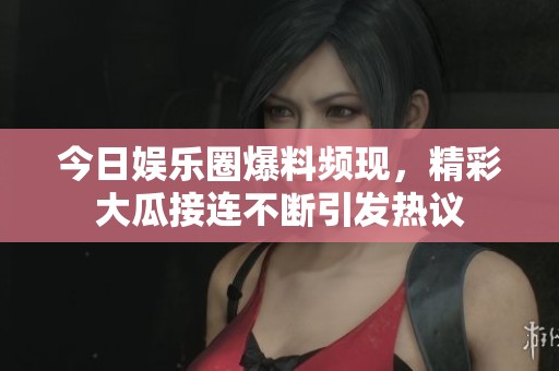 今日娱乐圈爆料频现，精彩大瓜接连不断引发热议