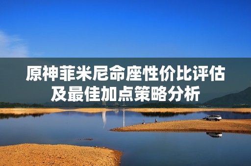 原神菲米尼命座性价比评估及最佳加点策略分析