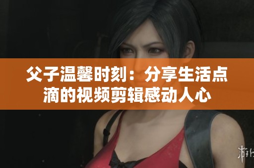父子温馨时刻：分享生活点滴的视频剪辑感动人心