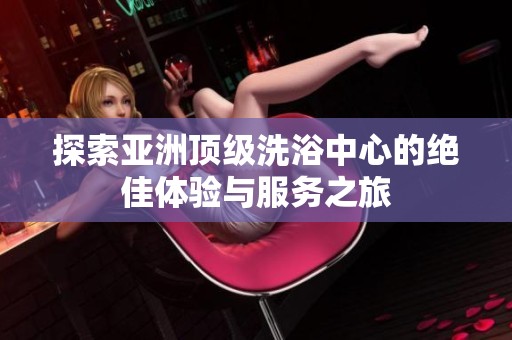 探索亚洲顶级洗浴中心的绝佳体验与服务之旅