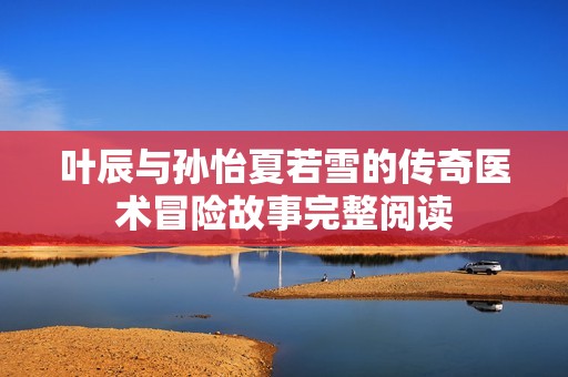 叶辰与孙怡夏若雪的传奇医术冒险故事完整阅读