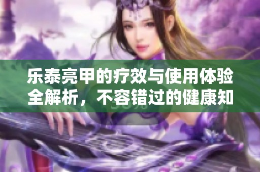 乐泰亮甲的疗效与使用体验全解析，不容错过的健康知识