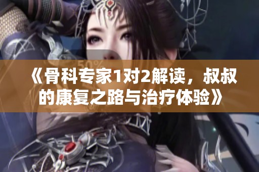 《骨科专家1对2解读，叔叔的康复之路与治疗体验》