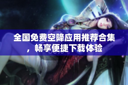 全国免费空降应用推荐合集，畅享便捷下载体验