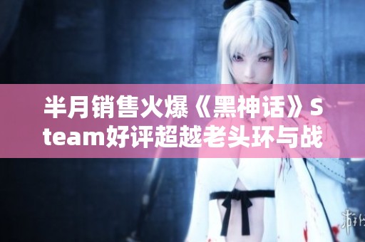 半月销售火爆《黑神话》Steam好评超越老头环与战神4