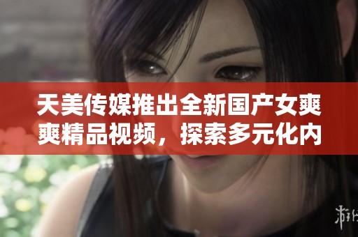 天美传媒推出全新国产女爽爽精品视频，探索多元化内容体验