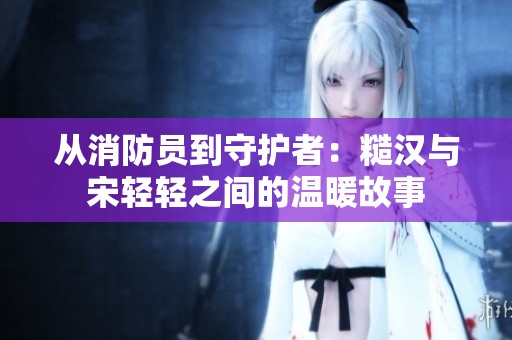 从消防员到守护者：糙汉与宋轻轻之间的温暖故事