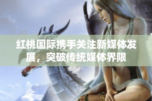 红桃国际携手关注新媒体发展，突破传统媒体界限