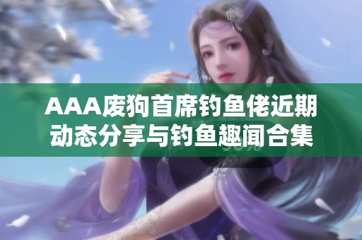 AAA废狗首席钓鱼佬近期动态分享与钓鱼趣闻合集