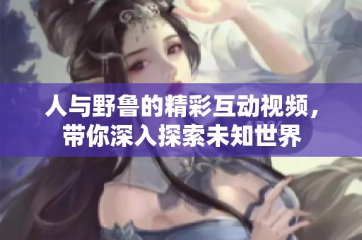人与野鲁的精彩互动视频，带你深入探索未知世界