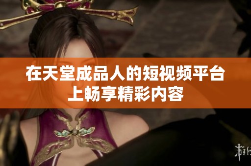 在天堂成品人的短视频平台上畅享精彩内容
