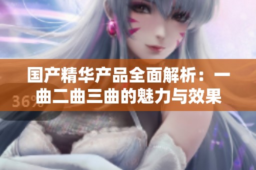 国产精华产品全面解析：一曲二曲三曲的魅力与效果