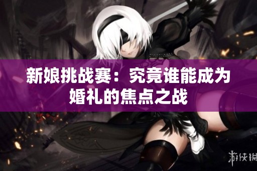 新娘挑战赛：究竟谁能成为婚礼的焦点之战