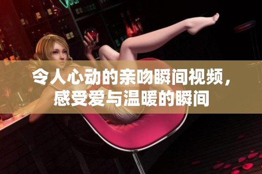 令人心动的亲吻瞬间视频，感受爱与温暖的瞬间