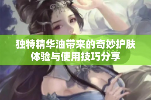 独特精华油带来的奇妙护肤体验与使用技巧分享