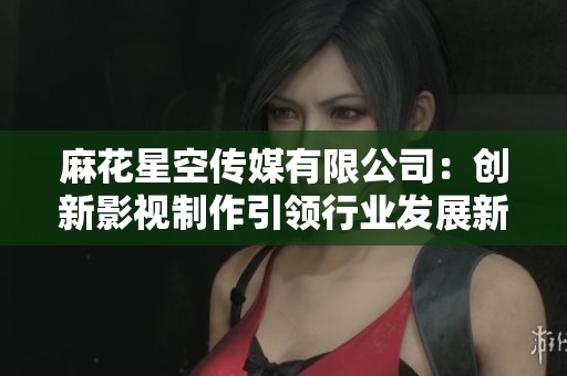 麻花星空传媒有限公司：创新影视制作引领行业发展新趋势