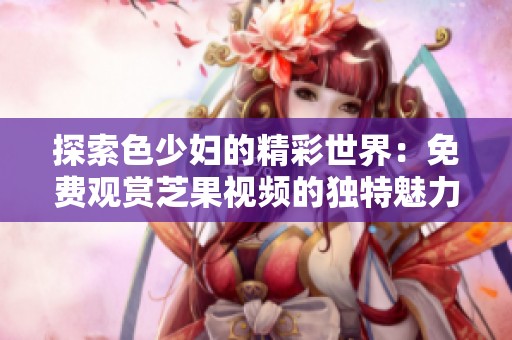 探索色少妇的精彩世界：免费观赏芝果视频的独特魅力