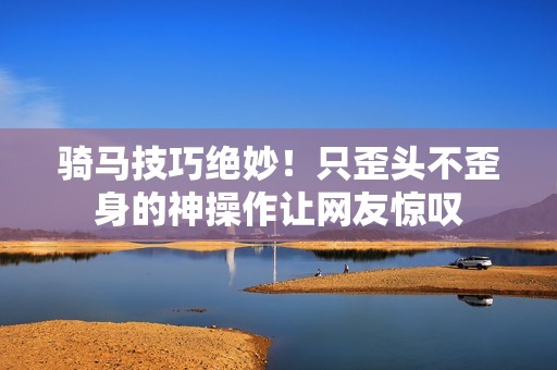 骑马技巧绝妙！只歪头不歪身的神操作让网友惊叹
