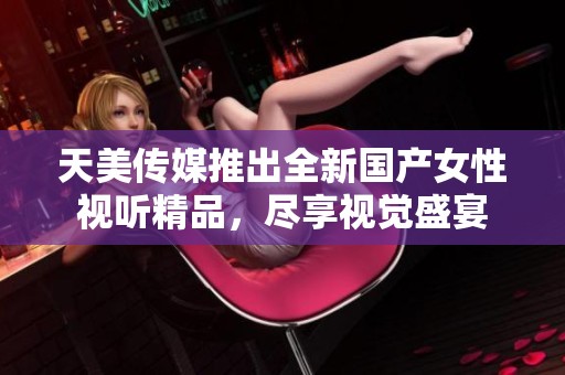 天美传媒推出全新国产女性视听精品，尽享视觉盛宴