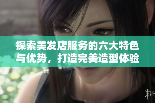 探索美发店服务的六大特色与优势，打造完美造型体验