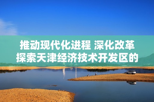 推动现代化进程 深化改革探索天津经济技术开发区的发展之路