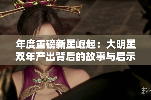 年度重磅新星崛起：大明星双年产出背后的故事与启示