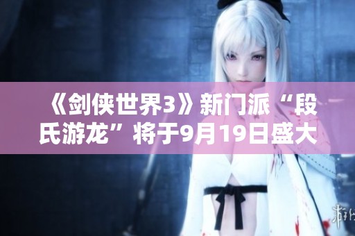 《剑侠世界3》新门派“段氏游龙”将于9月19日盛大登场！