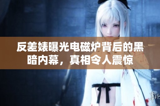 反差婊曝光电磁炉背后的黑暗内幕，真相令人震惊
