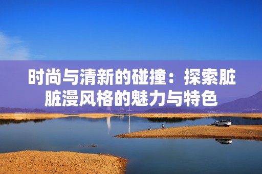 时尚与清新的碰撞：探索脏脏漫风格的魅力与特色