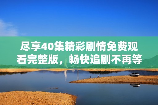 尽享40集精彩剧情免费观看完整版，畅快追剧不再等待！