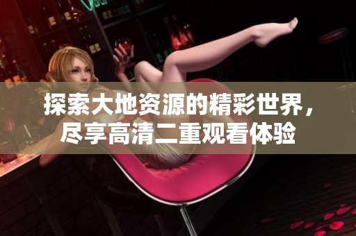 探索大地资源的精彩世界，尽享高清二重观看体验