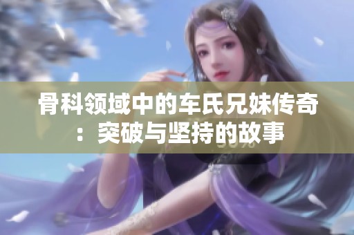 骨科领域中的车氏兄妹传奇：突破与坚持的故事