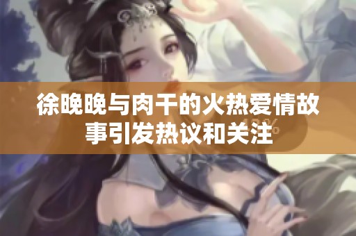 徐晚晚与肉干的火热爱情故事引发热议和关注