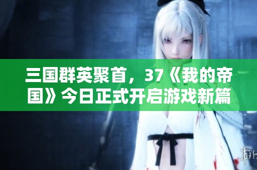 三国群英聚首，37《我的帝国》今日正式开启游戏新篇章