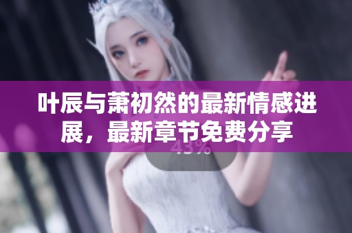 叶辰与萧初然的最新情感进展，最新章节免费分享