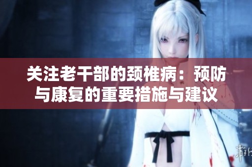 关注老干部的颈椎病：预防与康复的重要措施与建议